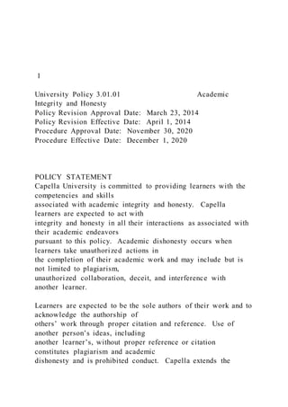1
University Policy 3.01.01 Academic
Integrity and Honesty
Policy Revision Approval Date: March 23, 2014
Policy Revision Effective Date: April 1, 2014
Procedure Approval Date: November 30, 2020
Procedure Effective Date: December 1, 2020
POLICY STATEMENT
Capella University is committed to providing learners with the
competencies and skills
associated with academic integrity and honesty. Capella
learners are expected to act with
integrity and honesty in all their interactions as associated with
their academic endeavors
pursuant to this policy. Academic dishonesty occurs when
learners take unauthorized actions in
the completion of their academic work and may include but is
not limited to plagiarism,
unauthorized collaboration, deceit, and interference with
another learner.
Learners are expected to be the sole authors of their work and to
acknowledge the authorship of
others’ work through proper citation and reference. Use of
another person’s ideas, including
another learner’s, without proper reference or citation
constitutes plagiarism and academic
dishonesty and is prohibited conduct. Capella extends the
 
