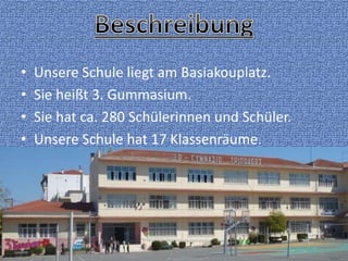 • Unsere Schule liegt am Basiakouplatz.
• Sie heißt 3. Gummasium.
• Sie hat ca. 280 Schülerinnen und Schüler.
• Unsere Schule hat 17 Klassenräume.
 
