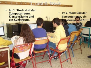 • Im 1. Stock sind der
Computerraum,
Klassenräume und
ein Kunstraum.
• Im 2. Stock sind der
Computerraum, ein
Physikraum und 3
Klassenräume.
 