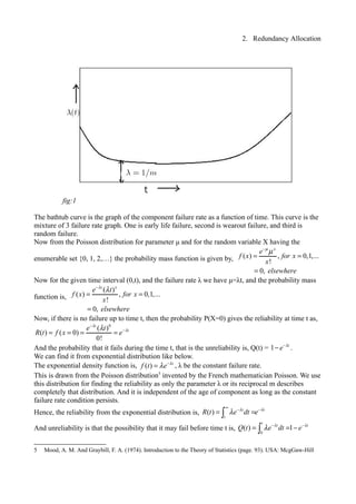 2. Redundancy Allocation
The bathtub curve is the graph of the component failure rate as a function of time. This curve is the
mixture of 3 failure rate graph. One is early life failure, second is wearout failure, and third is
random failure.
Now from the Poisson distribution for parameter μ and for the random variable X having the
enumerable set {0, 1, 2,…} the probability mass function is given by, ( ) , 0,1,...
!
0,
x
e
f x for x
x
elsewhere
µ
µ−
= =
=
Now for the given time interval (0,t), and the failure rate λ we have μ=λt, and the probability mass
function is,
( )
( ) , 0,1,...
!
0,
t x
e t
f x for x
x
elsewhere
λ
λ−
= =
=
Now, if there is no failure up to time t, then the probability P(X=0) gives the reliability at time t as,
0
( )
( ) ( 0)
0!
t
te t
R t f x e
λ
λλ−
−
= = = =
And the probability that it fails during the time t, that is the unreliability is, Q(t) = 1 t
e λ−
− .
We can find it from exponential distribution like below.
The exponential density function is, ( ) t
f t e λ
λ −
= , λ be the constant failure rate.
This is drawn from the Poisson distribution5
invented by the French mathematician Poisson. We use
this distribution for finding the reliability as only the parameter λ or its reciprocal m describes
completely that distribution. And it is independent of the age of component as long as the constant
failure rate condition persists.
Hence, the reliability from the exponential distribution is, ( ) t t
t
R t e dt eλ λ
λ
∞
− −
= =∫
And unreliability is that the possibility that it may fail before time t is,
0
( ) 1
t
t t
Q t e dt eλ λ
λ − −
= = −∫
5 Mood, A. M. And Graybill, F. A. (1974). Introduction to the Theory of Statistics (page. 93). USA: McgGaw-Hill
fig:1
 