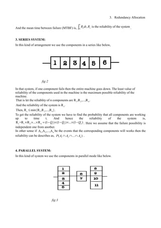 3. Redundancy Allocation
And the mean time between failure (MTBF) is,
t
0
, is the reliability of the systems sR dt R∫ .
3. SERIES SYSTEM:
In this kind of arrangement we use the components in a series like below,
In that system, if one component fails then the entire machine goes down. The least value of
reliability of the components used in the machine is the maximum possible reliability of the
machine.
1 2 n
s
s 1 2 n
That is let the reliablity of n components are R ,R ,...,R .
And the reliability of the system is R .
Then, R min{R ,R ,...,R }.≤
To get the reliability of the system we have to find the probability that all components are working
up to time t. And hence the reliability of the system is,
s 1 2 n 1 2R =R R ... R (1 ) (1 ) ... (1 )nQ Q Q× × × = − × − × × − . Here we assume that the failure possibility is
independent one from another.
In other sense if 1 2 nA ,A ,...,A be the events that the corresponding components will works then the
reliability can be describes as, .
4. PARALLEL SYSTEM:
In this kind of system we use the components in parallel mode like below.
fig:2
fig:3
1 2( ... )nP A A A∩ ∩ ∩
 