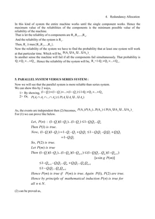 4. Redundancy Allocation
In this kind of system the entire machine works until the single component works. Hence the
maximum value of the reliabilities of the components is the minimum possible value of the
reliability of the machine.
1 2 n
s
s 1 2 n
That is let the reliablity of n components are R ,R ,...,R .
And the reliability of the system is R .
Then, R max{R ,R ,...,R }.≥
Now the reliability of the system we have to find the probability that at least one system will work
at that particular time. Which will be, 1 2 nP(A A ... A )U U U .
In another sense the machine will fail if all the components fail simultaneously. That probability is
1 2 nQ Q ... Q× × × . Hence the reliability of the system will be, s 1 2 nR =1-Q Q ... Q× × × .
5. PARALLEL SYSTEM VERSUS SERIES SYSTEM :
Now we will see that the parallel system is more reliable than series system.
We can show this by 2 ways,
1> By showing, 1 2 1 2 n(1 ) (1 ) ... (1 ) 1-Q Q ... QnQ Q Q− × − × × − ≤ × × ×
2> Or,
As, the events are independent then (2) becomes, 1 2 n 1 2 n(A ) (A )...P(A ) P(A A ... A )P P ≤ U U U .
For (1) we can prove like below.
(2) can be proved as,
1 2 1 2
1 2 1 2 1 2 1 2 1 2 1 2
1 2
1 2
, ( ) : (1- )(1- )...(1- ) 1- ...
(1) .
, (1- )(1- ) 1- - 1 -
1-
, (2) .
( )
(1- )(1- )
n nLet P n Q Q Q Q Q Q
Then P is true
Now Q Q Q Q Q Q Q Q Q Q Q Q
Q Q
So P is true
Let P m is true
Then Q Q
≤
= + ≤ − +
=
1 1 2 1
1 1 2 1 2 1
1 2 1
...(1- )(1- ) (1- ... )(1- )
[ sin ( )]
1- - ... ...
1 ...
( )
m m m m
m m m m
m m
Q Q Q Q Q Q
u g P m
Q Q Q Q Q Q Q Q
Q Q Q Q
Hence P m is tr
+ +
+ +
+
≤
≤ +
≤ −
( ) . (1), (2) .
( )
.
ue if P m is true Again P P are true
Hence by principle of mathematical induction P n is true for
all n N∈
1 2 1 2( ... ) ( ... )n nP A A A P A A A∩ ∩ ∩ ≤ U U U
 