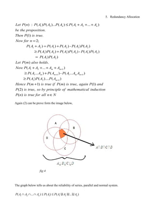 5. Redundancy Allocation
1 2 1 2
1 2 1 2 1 2
1 2 1 2 1 2
( ) : ( ) ( )... ( ) ( ... )
.
(1) .
2;
( ) ( ) ( ) - ( ) ( )
( ) ( ) ( ) ( ) - ( ) ( )
n nLet P n P A P A P A P A A A
be the proposition
Then P is true
Now for n
P A A P A P A P A P A
P A P A P A P A P A P A
≤ + + +
=
+ = +
≥ +
1 2
1 2 1
1 1 1 1
1 2 1
( ) ( )
( ) .
( ... )
( ... ) ( ) - ( ... )
( ) ( ).... ( )
( 1) ( ) , (1)
(2)
m m
m m m m
m
P A P A
Let P m also holds
Now P A A A A
P A A P A P A A A
P A P A P A
Hence P m is true if P m is true again P and
P is tru
+
+ +
+
=
+ + + +
≥ +
≥
+
,
( )
e so by principle of mathematical induction
P n is true for all n N∈
Again (2) can be prove form the image below,
The graph below tells us about the reliability of series, parallel and normal system.
fig:4
1 2 1 1 2( ... ) ( ) ( ... )n nP A A A P A P A A A∩ ∩ ∩ ≤ ≤ U U U
 