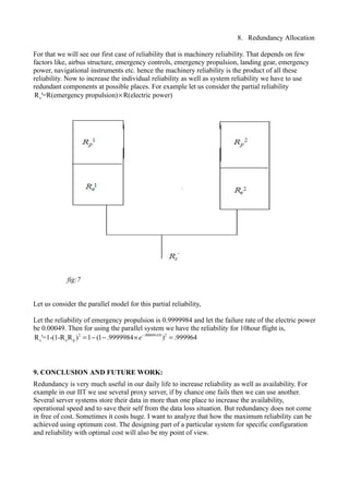 8. Redundancy Allocation
For that we will see our first case of reliability that is machinery reliability. That depends on few
factors like, airbus structure, emergency controls, emergency propulsion, landing gear, emergency
power, navigational instruments etc. hence the machinery reliability is the product of all these
reliability. Now to increase the individual reliability as well as system reliability we have to use
redundant components at possible places. For example let us consider the partial reliability
sR '=R(emergency propulsion) R(electric power)×
Let us consider the parallel model for this partial reliability,
Let the reliability of emergency propulsion is 0.9999984 and let the failure rate of the electric power
be 0.00049. Then for using the parallel system we have the reliability for 10hour flight is,
2 .00049 10 2
s e pR '=1-(1-R R ) 1 (1 .9999984 ) .999964e− ×
= − − × =
9. CONCLUSION AND FUTURE WORK:
Redundancy is very much useful in our daily life to increase reliability as well as availability. For
example in our IIT we use several proxy server, if by chance one fails then we can use another.
Several server systems store their data in more than one place to increase the availability,
operational speed and to save their self from the data loss situation. But redundancy does not come
in free of cost. Sometimes it costs huge. I want to analyze that how the maximum reliability can be
achieved using optimum cost. The designing part of a particular system for specific configuration
and reliability with optimal cost will also be my point of view.
fig:7
 