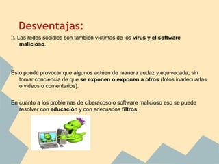 Desventajas:
::. Las redes sociales son también víctimas de los virus y el software
malicioso.
Esto puede provocar que algunos actúen de manera audaz y equivocada, sin
tomar conciencia de que se exponen o exponen a otros (fotos inadecuadas
o videos o comentarios).
En cuanto a los problemas de ciberacoso o software malicioso eso se puede
resolver con educación y con adecuados filtros.