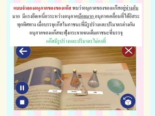 แบบจาลองอนุภาคของของแก๊ส พบว่าอนุภาคของของแก๊สอยู่ห่างกัน
มาก มีแรงยึดเหนี่ยวระหว่างอนุภาคน้อยมาก อนุภาคเคลื่อนที่ได้อิสระ
ทุกทิศทาง เมื่อบรรจุแก๊สในภาชนะที่มีรูปร่างและปริมาตรต่างกัน
อนุภาคของแก๊สจะฟุ้งกระจายจนเต็มภาชนะที่บรรจุ
แก๊สมีรูปร่างและปริมาตรไม่คงที่
 