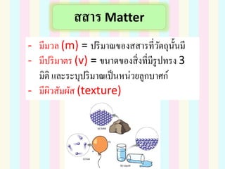 สสาร Matter
- มีมวล (m) = ปริมาณของสสารที่วัตถุนั้นมี
- มีปริมาตร (v) = ขนาดของสิ่งที่มีรูปทรง 3
มิติ และระบุปริมาณเป็นหน่วยลูกบาศก์
- มีผิวสัมผัส (texture)
 