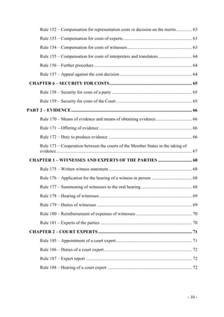 - 10 -
Rule 152 – Compensation for representation costs re decision on the merits.............. 63
Rule 153 – Compensation for costs of experts............................................................. 63
Rule 154 – Compensation for costs of witnesses ......................................................... 63
Rule 155 – Compensation for costs of interpreters and translators.............................. 64
Rule 156 – Further procedure....................................................................................... 64
Rule 157 – Appeal against the cost decision................................................................ 64
CHAPTER 6 – SECURITY FOR COSTS......................................................................... 65
Rule 158 – Security for costs of a party ....................................................................... 65
Rule 159 – Security for costs of the Court ................................................................... 65
PART 2 – EVIDENCE........................................................................................................... 66
Rule 170 – Means of evidence and means of obtaining evidence................................ 66
Rule 171 – Offering of evidence .................................................................................. 66
Rule 172 – Duty to produce evidence .......................................................................... 66
Rule 173 – Cooperation between the courts of the Member States in the taking of
evidence........................................................................................................................ 67
CHAPTER 1 – WITNESSES AND EXPERTS OF THE PARTIES .............................. 68
Rule 175 – Written witness statement.......................................................................... 68
Rule 176 – Application for the hearing of a witness in person .................................... 68
Rule 177 – Summoning of witnesses to the oral hearing ............................................. 68
Rule 178 – Hearing of witnesses.................................................................................. 69
Rule 179 – Duties of witnesses .................................................................................... 69
Rule 180 – Reimbursement of expenses of witnesses.................................................. 70
Rule 181 – Experts of the parties ................................................................................. 70
CHAPTER 2 – COURT EXPERTS ................................................................................... 71
Rule 185 – Appointment of a court expert................................................................... 71
Rule 186 – Duties of a court expert.............................................................................. 72
Rule 187 – Expert report .............................................................................................. 72
Rule 188 – Hearing of a court expert ........................................................................... 72
 