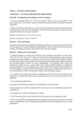 - 100 -
PART 5 – GENERAL PROVISIONS
CHAPTER 1 – GENERAL PROCEDURAL PROVISIONS
Rule 260 – Examination by the Registry of its own motion
1. In any proceedings before the Court, the Registry shall, as soon as practicable in the
proceedings, of its own motion, examine whether an opt-out has effect for the patent or patents
concerned.
2. Where the Registry notes that two or more actions concerning the same patent or patents are
initiated before several divisions (whether or not between the same parties), it shall as soon as
practicable inform the divisions concerned.
Relation with Agreement: Article 83(3) and (4)
Relation with Statute: Articles 23 and 24
Rule 261 – Date of pleadings
All pleadings and documents lodged with pleadings shall bear a time and a date which shall be
the time and date of receipt of pleadings at the Registry. The time shall be the local time of the
Registry. The Registrar shall be responsible for time and date marking.
Rule 262 – Public access to the register
1. Without prejudice to Articles 58 and 60(1) of the Agreement and subject to Rule 190.1,
194.5, 196.1, 197.4, 199.1, 207.7, 209.4, 315.2 and 365.2, written pleadings, written evidence,
decisions and orders lodged at or made by the Court and recorded by the Registry shall be
available to the public, unless a party has requested that certain information be kept confidential
and provided specific reasons for such confidentiality. The Registrar shall ensure that
information subject of such a request shall not be made available pending an Application
pursuant to Rule 262.2 or an appeal pursuant to Rule 220.2. Where a party requests that parts of
written pleadings or written evidence shall be kept confidential, he shall also provide copies of
the said documents with the relevant parts redacted when making the request.
2. A member of the public may lodge an Application with the Court for an order that any
information excluded from public access pursuant to Rule 262.1 may be made available to the
applicant.
3. The Application shall contain:
(a) details of the information alleged to be confidential, so far as possible;
(b) the grounds upon which the applicant believes the reasons for confidentiality should not be
accepted; and
(c) the purpose for which the information is needed.
4. The Court shall invite written comments from the parties prior to making any order.
5. The Court shall allow the Application unless legitimate reasons given by the party concerned
for the confidentiality of the information outweigh the interest of the applicant to access such
information.
 