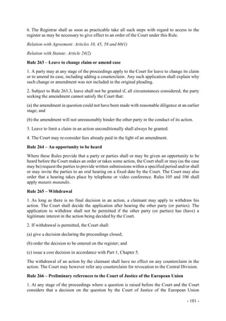 - 101 -
6. The Registrar shall as soon as practicable take all such steps with regard to access to the
register as may be necessary to give effect to an order of the Court under this Rule.
Relation with Agreement: Articles 10, 45, 58 and 60(1)
Relation with Statute: Article 24(2)
Rule 263 – Leave to change claim or amend case
1. A party may at any stage of the proceedings apply to the Court for leave to change its claim
or to amend its case, including adding a counterclaim. Any such application shall explain why
such change or amendment was not included in the original pleading.
2. Subject to Rule 263.3, leave shall not be granted if, all circumstances considered, the party
seeking the amendment cannot satisfy the Court that:
(a) the amendment in question could not have been made with reasonable diligence at an earlier
stage; and
(b) the amendment will not unreasonably hinder the other party in the conduct of its action.
3. Leave to limit a claim in an action unconditionally shall always be granted.
4. The Court may re-consider fees already paid in the light of an amendment.
Rule 264 – An opportunity to be heard
Where these Rules provide that a party or parties shall or may be given an opportunity to be
heard before the Court makes an order or takes some action, the Court shall or may (as the case
may be) request the parties to provide written submissions within a specified period and/or shall
or may invite the parties to an oral hearing on a fixed date by the Court. The Court may also
order that a hearing takes place by telephone or video conference. Rules 105 and 106 shall
apply mutatis mutandis.
Rule 265 – Withdrawal
1. As long as there is no final decision in an action, a claimant may apply to withdraw his
action. The Court shall decide the application after hearing the other party (or parties). The
application to withdraw shall not be permitted if the other party (or parties) has (have) a
legitimate interest in the action being decided by the Court.
2. If withdrawal is permitted, the Court shall:
(a) give a decision declaring the proceedings closed;
(b) order the decision to be entered on the register; and
(c) issue a cost decision in accordance with Part 1, Chapter 5.
The withdrawal of an action by the claimant shall have no effect on any counterclaim in the
action. The Court may however refer any counterclaim for revocation to the Central Division.
Rule 266 – Preliminary references to the Court of Justice of the European Union
1. At any stage of the proceedings where a question is raised before the Court and the Court
considers that a decision on the question by the Court of Justice of the European Union
 