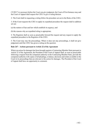 - 102 -
(“CJEU”) is necessary before the Court can give judgment, the Court of First Instance may and
the Court of Appeal shall request the CJEU to give a ruling thereon.
2. The Court shall in requesting a ruling follow the procedure set out in the Rules of the CJEU.
3. If the Court requests the CJEU to apply its expedited procedure the request shall in addition
set out:
(a) the matters of fact and law which establish its urgency; and
(b) the reasons why an expedited ruling is appropriate.
4. The Registrar shall as soon as practicable forward the request and any request to apply the
expedited procedure to the Registrar of the CJEU.
5. The Court may stay the proceedings. Where it does not stay proceedings, it shall not give
judgement until the CJEU has given a ruling on the question.
Rule 267 – Actions pursuant to Article 22 of the Agreement
Where an action for damages has been brought against a Contracting Member State pursuant to
Article 22 of the Agreement, the President of the Court of Appeal shall, as soon as practicable
following a request from the competent authority in the Contracting Member State, provide the
competent authority with copies of all pleadings, evidence, decisions and orders available to the
Court in its proceedings that are relevant to the action for damages. The President of the Court
of Appeal shall have an opportunity to comment.
 