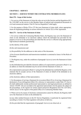 - 103 -
CHAPTER 2 – SERVICE
SECTION 1 – SERVICE WITHIN THE CONTRACTING MEMBER STATES
Rule 270 – Scope of this Section
1. For service of the Statement of claim the rules set out in this Section and the Regulation (EC)
No 1393/2007 on the service in the Member States of judicial and extrajudicial documents in
civil and commercial matters (“the EU Service Regulation”) shall apply.
2. For the purpose of Rules 270 to 275 the term Statement of claim shall, where appropriate,
mean all originating pleadings in actions referred to in Article 32(1) of the Agreement.
Rule 271 – Service of the Statement of claim
1. For service within the Contracting Member States, the Registry may serve the Statement of
claim on the defendant at an electronic address which the defendant has provided for the
purpose of service in the proceedings provided that the service is effected using appropriately
high technical standards guaranteeing
(a) the identity of the sender
(b) the safe transmission and
(c) the possibility for the addressee to take notice of the documents.
A list of secure identification and transmission standards is contained in Annex I of the Rules of
Procedure.
2. The Registry may, under the conditions of paragraph 1(a) to (c) serve the Statement of claim
where:
(a) the defendant has provided the electronic address of a representative pursuant to Rule 8.1 as
an address at which the defendant may be served with the Statement of claim; or
(b) a representative pursuant to Rule 8.1 acting for the defendant has notified the Registry or the
claimant that he accepts service of the Statement of claim on behalf of the defendant at an
electronic address,
at the electronic address of that representative.
3. For the purpose of serving a Statement for revocation [Rule 45] or of serving a Statement for
declaration of non-infringement [Rule 62], reference to representative under Rule 271.2(a) or
(b) shall additionally include professional representatives and legal practitioners as defined in
Article 134 EPC who are recorded as the appointed representative for the patent, the subject of
the proceedings, in the register for unitary patent protection (Regulation (EU) No 1257/2012,
Article 2(e)) or in the register of the patent office of a Contracting Member State.
4. Where service by means of electronic communication cannot be effected, the Registry shall
serve the Statement of claim on the defendant by:
(a) any other method foreseen in the EU Service Regulation, in particular by registered letter
according to Article 14 of that regulation with advice of delivery;
(b) fax provided that the requirements of paragraph 1(a) to (c) are observed; or
 