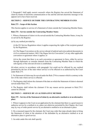 - 105 -
3. Paragraph 2 shall apply mutatis mutandis where the Registry has served the Statement of
claim by means of electronic communication or fax and the relevant electronic message or fax
appears not to have been received.
SECTION 2 – SERVICE OUTSIDE THE CONTRACTING MEMBER STATES
Rule 273 – Scope of this Section
This Section applies to service of a Statement of claim outside the Contracting Member States.
Rule 274 – Service outside the Contracting Member States
1. Where a Statement of claim is to be served outside the Contracting Member States, it may be
so served by the Registry:
(a) by any method provided by:
(i) the EU Service Regulation where it applies respecting the rights of the recipient granted
by the Regulation;
(ii) The Hague Convention on the service abroad of judicial and extra-judicial documents in
civil or commercial matters 1965 (“the Hague Service Convention”) or any other applicable
convention or agreement where it applies; or
(iii) to the extent that there is no such convention or agreement in force, either by service
through diplomatic or consular channels from the Contracting Member State in which the
sub-registry of the relevant division is established;
(b) where service in accordance with paragraph 1(a) could not be effected by any method
permitted by the law of the state where service is to be effected or as authorised by the Court
under Rule 275.
2. No Statement of claim may be served under the Rule 274 in a manner which is contrary to the
law of the state where service is effected.
3. The Registry shall inform the claimant of the date on which the Statement of claim is deemed
served under Rule 274.1.
4. The Registry shall inform the claimant if for any reason service pursuant to Rule 274.1
cannot be effected.
SECTION 3 – SERVICE BY AN ALTERNATIVE METHOD
Rule 275 – Service of the Statement of claim by an alternative method or at an alternative
place
1. Where it appears to the Court on an application by the claimant that there is a good reason to
authorise service by a method or at a place not otherwise permitted by this Chapter, the Court
may by way of order permit service by an alternative method or at an alternative place.
2. On a reasoned request by the claimant, the Court may order that steps already taken to bring
the Statement of claim to the attention of the defendant by an alternative method or at an
alternative place is good service.
3. An order under this rule shall specify:
 