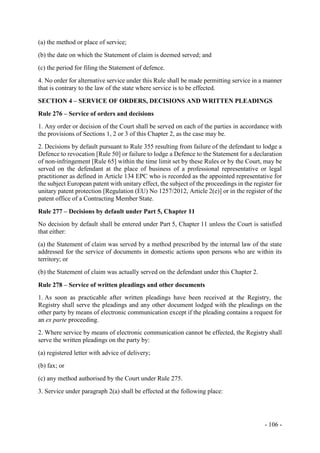 - 106 -
(a) the method or place of service;
(b) the date on which the Statement of claim is deemed served; and
(c) the period for filing the Statement of defence.
4. No order for alternative service under this Rule shall be made permitting service in a manner
that is contrary to the law of the state where service is to be effected.
SECTION 4 – SERVICE OF ORDERS, DECISIONS AND WRITTEN PLEADINGS
Rule 276 – Service of orders and decisions
1. Any order or decision of the Court shall be served on each of the parties in accordance with
the provisions of Sections 1, 2 or 3 of this Chapter 2, as the case may be.
2. Decisions by default pursuant to Rule 355 resulting from failure of the defendant to lodge a
Defence to revocation [Rule 50] or failure to lodge a Defence to the Statement for a declaration
of non-infringement [Rule 65] within the time limit set by these Rules or by the Court, may be
served on the defendant at the place of business of a professional representative or legal
practitioner as defined in Article 134 EPC who is recorded as the appointed representative for
the subject European patent with unitary effect, the subject of the proceedings in the register for
unitary patent protection [Regulation (EU) No 1257/2012, Article 2(e)] or in the register of the
patent office of a Contracting Member State.
Rule 277 – Decisions by default under Part 5, Chapter 11
No decision by default shall be entered under Part 5, Chapter 11 unless the Court is satisfied
that either:
(a) the Statement of claim was served by a method prescribed by the internal law of the state
addressed for the service of documents in domestic actions upon persons who are within its
territory; or
(b) the Statement of claim was actually served on the defendant under this Chapter 2.
Rule 278 – Service of written pleadings and other documents
1. As soon as practicable after written pleadings have been received at the Registry, the
Registry shall serve the pleadings and any other document lodged with the pleadings on the
other party by means of electronic communication except if the pleading contains a request for
an ex parte proceeding.
2. Where service by means of electronic communication cannot be effected, the Registry shall
serve the written pleadings on the party by:
(a) registered letter with advice of delivery;
(b) fax; or
(c) any method authorised by the Court under Rule 275.
3. Service under paragraph 2(a) shall be effected at the following place:
 