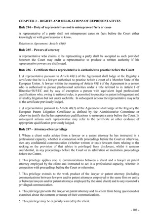 - 108 -
CHAPTER 3 – RIGHTS AND OBLIGATIONS OF REPRESENTATIVES
Rule 284 – Duty of representatives not to misrepresent facts or cases
A representative of a party shall not misrepresent cases or facts before the Court either
knowingly or with good reasons to know.
Relation to Agreement: Article 48(6)
Rule 285 – Powers of attorney
A representative who claims to be representing a party shall be accepted as such provided
however the Court may order a representative to produce a written authority if his
representative powers are challenged.
Rule 286 – Certificate that a representative is authorised to practice before the Court
1. A representative pursuant to Article 48(1) of the Agreement shall lodge at the Registry a
certificate that he is a lawyer authorised to practise before a court of a Member State of the
European Union. A lawyer within the meaning of Article 48(1) of the Agreement is a person
who is authorised to pursue professional activities under a title referred to in Article 1 of
Directive 98/5/EC and by way of exception a person with equivalent legal professional
qualifications who, owing to national rules, is permitted to practice in patent infringement and
invalidity litigation but not under such title. In subsequent actions the representative may refer
to the certificate previously lodged.
2. A representative pursuant to Article 48(2) of the Agreement shall lodge at the Registry the
European Patent Litigation Certificate as defined by the Administrative Committee or
otherwise justify that he has appropriate qualifications to represent a party before the Court. In
subsequent actions such representative may refer to the certificate or other evidence of
appropriate qualification previously lodged.
Rule 287 – Attorney-client privilege
1. Where a client seeks advice from a lawyer or a patent attorney he has instructed in a
professional capacity, whether in connection with proceedings before the Court or otherwise,
then any confidential communication (whether written or oral) between them relating to the
seeking or the provision of that advice is privileged from disclosure, whilst it remains
confidential, in any proceedings before the Court or in arbitration or mediation proceedings
before the Centre.
2. This privilege applies also to communications between a client and a lawyer or patent
attorney employed by the client and instructed to act in a professional capacity, whether in
connection with proceedings before the Court or otherwise.
3. This privilege extends to the work product of the lawyer or patent attorney (including
communications between lawyers and/or patent attorneys employed in the same firm or entity
or between lawyers and/or patent attorneys employed by the same client) and to any record of a
privileged communication.
4. This privilege prevents the lawyer or patent attorney and his client from being questioned or
examined about the contents or nature of their communications.
5. This privilege may be expressly waived by the client.
 