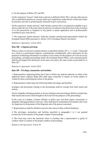 - 109 -
6. For the purpose of Rules 287 and 288:
(a) the expression “lawyer” shall mean a person as defined in Rule 286.1 and any other person
who is qualified to practise as a lawyer and to give legal advice under the law of the state where
he practises and who is professionally instructed to give such advice.
(b) the expression “patent attorney” shall include a person who is recognised as eligible to give
advice under the law of the state where he practises in relation to the protection of any invention
or to the prosecution or litigation of any patent or patent application and is professionally
consulted to give such advice.
7. The expression “patent attorney” shall also include a professional representative before the
European Patent Office pursuant to Article 134 (1) European Patent Convention.
Relation to Agreement: Article 48(4)
Rule 288 – Litigation privilege
Where a client, or a lawyer or patent attorney as specified in Rules 287.1, .2, .6 and .7 instructed
by a client in a professional capacity, communicates confidentially with a third party for the
purposes of obtaining information or evidence of any nature for the purpose of or for use in any
proceedings, including proceedings before the European Patent Office, such communications
shall be privileged from disclosure in the same way and to the same extent as provided for in
Rule 287.
Relation to Agreement: Article 48(5)
Rule 289 – Privileges, immunities and facilities
1. Representatives appearing before the Court or before any judicial authority to which it has
addressed letters rogatory [Rule 202] shall enjoy immunity in respect of words spoken or
written by them concerning the action or the parties.
2. Representatives shall enjoy the following further privileges and facilities:
(a) papers and documents relating to the proceedings shall be exempt from both search and
seizure;
(b) any allegedly infringing product or device relating to the proceedings shall be exempt from
both search and seizure when brought to the Court for the purposes of the proceedings.
In the event of a dispute, customs officials or police may seal those papers, documents or
allegedly infringing products or devices. They shall then be immediately forwarded to the Court
for inspection in the presence of the Registrar and of the person concerned.
3. Representatives shall be entitled to travel in the course of duty without hindrance.
4. The privileges, immunities and facilities specified in paragraphs 1 to 3 are granted
exclusively in the interests of the proper conduct of proceedings.
5. The Court may waive the immunity where it considers that a representative is guilty of
conduct which is contrary to the proper conduct of proceedings.
Relation with Agreement: Article 48
 