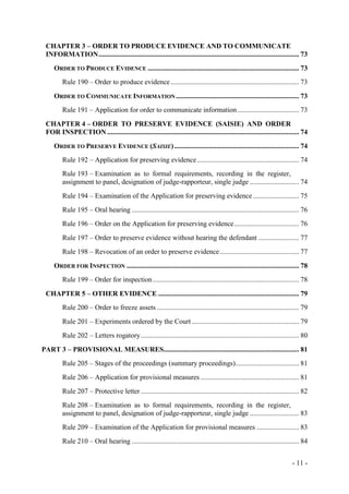- 11 -
CHAPTER 3 – ORDER TO PRODUCE EVIDENCE AND TO COMMUNICATE
INFORMATION.................................................................................................................. 73
ORDER TO PRODUCE EVIDENCE ...................................................................................... 73
Rule 190 – Order to produce evidence......................................................................... 73
ORDER TO COMMUNICATE INFORMATION...................................................................... 73
Rule 191 – Application for order to communicate information................................... 73
CHAPTER 4 – ORDER TO PRESERVE EVIDENCE (SAISIE) AND ORDER
FOR INSPECTION ............................................................................................................. 74
ORDER TO PRESERVE EVIDENCE (SAISIE)....................................................................... 74
Rule 192 – Application for preserving evidence.......................................................... 74
Rule 193 – Examination as to formal requirements, recording in the register,
assignment to panel, designation of judge-rapporteur, single judge ............................ 74
Rule 194 – Examination of the Application for preserving evidence .......................... 75
Rule 195 – Oral hearing ............................................................................................... 76
Rule 196 – Order on the Application for preserving evidence..................................... 76
Rule 197 – Order to preserve evidence without hearing the defendant ....................... 77
Rule 198 – Revocation of an order to preserve evidence............................................. 77
ORDER FOR INSPECTION .................................................................................................. 78
Rule 199 – Order for inspection ................................................................................... 78
CHAPTER 5 – OTHER EVIDENCE ................................................................................ 79
Rule 200 – Order to freeze assets................................................................................. 79
Rule 201 – Experiments ordered by the Court ............................................................. 79
Rule 202 – Letters rogatory.......................................................................................... 80
PART 3 – PROVISIONAL MEASURES............................................................................. 81
Rule 205 – Stages of the proceedings (summary proceedings).................................... 81
Rule 206 – Application for provisional measures ........................................................ 81
Rule 207 – Protective letter.......................................................................................... 82
Rule 208 – Examination as to formal requirements, recording in the register,
assignment to panel, designation of judge-rapporteur, single judge ............................ 83
Rule 209 – Examination of the Application for provisional measures ........................ 83
Rule 210 – Oral hearing ............................................................................................... 84
 