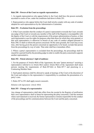 - 110 -
Rule 290 – Powers of the Court as regards representatives
1. As regards representatives who appear before it, the Court shall have the powers normally
accorded to courts of law, under the conditions laid down in Rule 291.
2. Representatives who appear before the Court shall strictly comply with any code of conduct
adopted for such representatives by the Administrative Committee.
Rule 291 – Exclusion from the proceedings
1. If the Court considers that the conduct of a party's representative towards the Court, towards
any judge of the Court or towards any member of the staff of the Registry is incompatible with
the dignity of the Court or with the requirements of the proper administration of justice, or that
such representative uses his rights for purposes other than those for which they were granted, or
that such representative is otherwise in breach of any code of conduct adopted pursuant to
Rule 290.2 it shall so inform the person concerned. On the same grounds, the Court may at any
time, after having given the person concerned an opportunity to be heard, exclude that person
from the proceedings by way of order. That order shall have immediate effect.
2. Where a party's representative is excluded from the proceedings, the proceedings shall be
stayed for a period fixed by the presiding judge in order to enable the party concerned to appoint
another representative.
Rule 292 – Patent attorneys' right of audience
1. For the purposes of Article 48(4) of the Agreement, the term "patent attorneys" assisting a
representative referred to in Article 48(1) and/or Article 48(2) of the Agreement shall mean
persons meeting the requirements of Rule 287.6(b) or Rule 287.7 and practising in a
Contracting Member State.
2. Such patent attorneys shall be allowed to speak at hearings of the Court at the discretion of
the Court and subject to the representative’s responsibility to coordinate the presentation of a
party’s case.
3. Rules 287 to 291 shall apply mutatis mutandis.
Relation with Agreement: Article 48(4)
Rule 293 – Change of a representative
Any change of representative shall take effect from the receipt by the Registry of notification
that a new representative shall in future be representing the party concerned. Until the moment
where such statement is received, the former representative remains responsible for the conduct
of the proceedings and for communications between the Court and the party concerned.
 