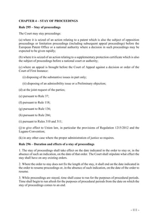 - 111 -
CHAPTER 4 – STAY OF PROCEEDINGS
Rule 295 – Stay of proceedings
The Court may stay proceedings:
(a) where it is seized of an action relating to a patent which is also the subject of opposition
proceedings or limitation proceedings (including subsequent appeal proceedings) before the
European Patent Office or a national authority where a decision in such proceedings may be
expected to be given rapidly;
(b) where it is seized of an action relating to a supplementary protection certificate which is also
the subject of proceedings before a national court or authority;
(c) where an appeal is brought before the Court of Appeal against a decision or order of the
Court of First Instance:
(i) disposing of the substantive issues in part only;
(ii) disposing of an admissibility issue or a Preliminary objection;
(d) at the joint request of the parties;
(e) pursuant to Rule 37;
(f) pursuant to Rule 118;
(g) pursuant to Rule 136;
(h) pursuant to Rule 266;
(i) pursuant to Rules 310 and 311;
(j) to give effect to Union law, in particular the provisions of Regulation 1215/2012 and the
Lugano Convention;
(k) in any other case where the proper administration of justice so requires.
Rule 296 – Duration and effects of a stay of proceedings
1. The stay of proceedings shall take effect on the date indicated in the order to stay or, in the
absence of such an indication, on the date of that order. The Court shall stipulate what effect the
stay shall have on any existing orders.
2. Where the order to stay does not fix the length of the stay, it shall end on the date indicated in
the order to resume proceedings or, in the absence of such indication, on the date of the order to
resume.
3. While proceedings are stayed, time shall cease to run for the purposes of procedural periods.
Time shall begin to run afresh for the purposes of procedural periods from the date on which the
stay of proceedings comes to an end.
 