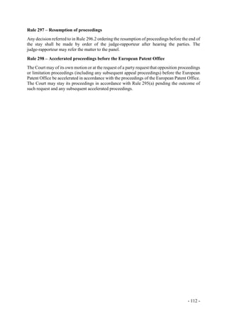 - 112 -
Rule 297 – Resumption of proceedings
Any decision referred to in Rule 296.2 ordering the resumption of proceedings before the end of
the stay shall be made by order of the judge-rapporteur after hearing the parties. The
judge-rapporteur may refer the matter to the panel.
Rule 298 – Accelerated proceedings before the European Patent Office
The Court may of its own motion or at the request of a party request that opposition proceedings
or limitation proceedings (including any subsequent appeal proceedings) before the European
Patent Office be accelerated in accordance with the proceedings of the European Patent Office.
The Court may stay its proceedings in accordance with Rule 295(a) pending the outcome of
such request and any subsequent accelerated proceedings.
 