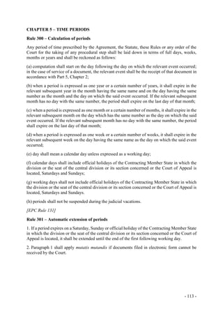 - 113 -
CHAPTER 5 – TIME PERIODS
Rule 300 – Calculation of periods
Any period of time prescribed by the Agreement, the Statute, these Rules or any order of the
Court for the taking of any procedural step shall be laid down in terms of full days, weeks,
months or years and shall be reckoned as follows:
(a) computation shall start on the day following the day on which the relevant event occurred;
in the case of service of a document, the relevant event shall be the receipt of that document in
accordance with Part 5, Chapter 2;
(b) when a period is expressed as one year or a certain number of years, it shall expire in the
relevant subsequent year in the month having the same name and on the day having the same
number as the month and the day on which the said event occurred. If the relevant subsequent
month has no day with the same number, the period shall expire on the last day of that month;
(c) when a period is expressed as one month or a certain number of months, it shall expire in the
relevant subsequent month on the day which has the same number as the day on which the said
event occurred. If the relevant subsequent month has no day with the same number, the period
shall expire on the last day of that month;
(d) when a period is expressed as one week or a certain number of weeks, it shall expire in the
relevant subsequent week on the day having the same name as the day on which the said event
occurred;
(e) day shall mean a calendar day unless expressed as a working day;
(f) calendar days shall include official holidays of the Contracting Member State in which the
division or the seat of the central division or its section concerned or the Court of Appeal is
located, Saturdays and Sundays;
(g) working days shall not include official holidays of the Contracting Member State in which
the division or the seat of the central division or its section concerned or the Court of Appeal is
located, Saturdays and Sundays.
(h) periods shall not be suspended during the judicial vacations.
[EPC Rule 131]
Rule 301 – Automatic extension of periods
1. If a period expires on a Saturday, Sunday or official holiday of the Contracting Member State
in which the division or the seat of the central division or its section concerned or the Court of
Appeal is located, it shall be extended until the end of the first following working day.
2. Paragraph 1 shall apply mutatis mutandis if documents filed in electronic form cannot be
received by the Court.
 