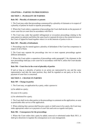 - 114 -
CHAPTER 6 – PARTIES TO PROCEEDINGS
SECTION 1 – PLURALITY OF PARTIES
Rule 302 – Plurality of claimants or patents
1. The Court may order that proceedings commenced by a plurality of claimants or in respect of
a plurality of patents be heard in separate proceedings.
2. Where the Court orders a separation of proceedings the Court shall decide on the payment of
a new court fee (or court fees) in accordance with Part 6.
3. The Court may order that parallel infringement or revocation proceedings relating to the
same patent (or patents) and before the same local or regional division or the central division or
the Court of Appeal be heard together where it is in the interests of justice to do so.
Rule 303 – Plurality of defendants
1. Proceedings may be started against a plurality of defendants if the Court has competence in
respect of all of them.
2. The Court may separate the proceedings into two or more separate proceedings against
different defendants.
3. Where the Court orders a separation of proceedings under paragraph 2, the claimants in the
new proceedings shall pay a new court fee in accordance with Part 6, unless the Court decides
otherwise.
Rule 304 – Court fees in the event of plurality of parties
If and as long as a plurality of parties in an action are represented by one and the same
representative and take the same position, they shall be regarded as one party as far as the
payment of court fees is concerned.
SECTION 2 – CHANGE IN PARTIES
Rule 305 – Change in parties
1. The Court may, on application by a party, order a person to:
(a) be added as a party;
(b) cease to be a party;
(c) be substituted for a party.
2. The Court shall invite other parties to the proceedings to comment on the application, as soon
as practicable after service of the application.
3. When ordering that a person shall become a party or shall cease to be a party, the Court may
make appropriate orders as to payment of court fees and costs as regards such party.
Rule 306 – Consequences for the proceedings
1. Where the Court orders that a party be added, removed or substituted under Rule 305.1, it
shall give directions to regulate the consequences as to case management.
 