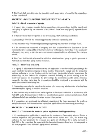 - 115 -
2. The Court shall also determine the extent to which a new party is bound by the proceedings
as then constituted.
SECTION 3 – DEATH, DEMISE OR INSOLVENCY OF A PARTY
Rule 310 – Death or demise of a party
1. If a party dies or ceases to exist during proceedings, the proceedings shall be stayed until
such party is replaced by his successor or successors. The Court may specify a period in this
respect.
2. If there are more than two parties to the proceedings, the Court may decide that:
(a) proceedings between the remaining parties be continued separately; and
(b) the stay shall only concern the proceedings regarding the party that no longer exists.
3. If the successor or successors of the party that died or ceased to exist does not or do not
continue the proceedings of his or their own motion, within a period specified by the Court, any
other party may apply to have the successor or successors added to or substituted for a party or
parties.
4. The Court shall decide who shall be added or substituted as a party or parties pursuant to
Rule 305 and 306 shall apply mutatis mutandis.
Rule 311 – Insolvency of a party
1. If a party is declared insolvent under the law applicable to the insolvency proceedings the
Court shall stay the proceedings up to three months. They may be stayed until the competent
national authority or person dealing with the insolvency has decided whether to continue the
proceedings or not. Where the competent national authority or person dealing with the
insolvency decides not to continue the proceedings, the Court may decide, upon a reasoned
request by the other party, that the proceedings should be continued in accordance with the
applicable national insolvency law.
2. Proceedings may also be stayed at the request of a temporary administrator who has been
appointed before a party is declared insolvent.
3. The claimant may withdraw the action against an insolvent defendant in accordance with
Rule 265 and a defendant may withdraw a Counterclaim against an insolvent claimant. Such
withdrawal shall not prejudice the action against other parties.
4. If proceedings are continued, the effect of a decision of the Court as regards the insolvent
party in the action shall be determined by the law applicable to the insolvency proceedings.
SECTION 4 – TRANSFER OF PATENT
Rule 312 – Transfer of the patent or patent application during proceedings
1. If a patent or patent application is transferred, for one or more Contracting Member States, to
another proprietor after proceedings have been started before the Court, the Court may
authorise the new proprietor to be added as a party or substituted for a party pursuant to
Rule 305 to the extent that the patent and the claims in the proceedings have been assigned to
the new proprietor. Rule 306 shall apply mutatis mutandis.
 