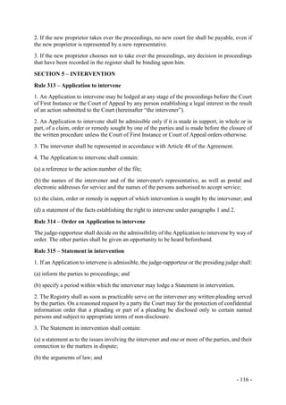 - 116 -
2. If the new proprietor takes over the proceedings, no new court fee shall be payable, even if
the new proprietor is represented by a new representative.
3. If the new proprietor chooses not to take over the proceedings, any decision in proceedings
that have been recorded in the register shall be binding upon him.
SECTION 5 – INTERVENTION
Rule 313 – Application to intervene
1. An Application to intervene may be lodged at any stage of the proceedings before the Court
of First Instance or the Court of Appeal by any person establishing a legal interest in the result
of an action submitted to the Court (hereinafter “the intervener”).
2. An Application to intervene shall be admissible only if it is made in support, in whole or in
part, of a claim, order or remedy sought by one of the parties and is made before the closure of
the written procedure unless the Court of First Instance or Court of Appeal orders otherwise.
3. The intervener shall be represented in accordance with Article 48 of the Agreement.
4. The Application to intervene shall contain:
(a) a reference to the action number of the file;
(b) the names of the intervener and of the intervener's representative, as well as postal and
electronic addresses for service and the names of the persons authorised to accept service;
(c) the claim, order or remedy in support of which intervention is sought by the intervener; and
(d) a statement of the facts establishing the right to intervene under paragraphs 1 and 2.
Rule 314 – Order on Application to intervene
The judge-rapporteur shall decide on the admissibility of the Application to intervene by way of
order. The other parties shall be given an opportunity to be heard beforehand.
Rule 315 – Statement in intervention
1. If an Application to intervene is admissible, the judge-rapporteur or the presiding judge shall:
(a) inform the parties to proceedings; and
(b) specify a period within which the intervener may lodge a Statement in intervention.
2. The Registry shall as soon as practicable serve on the intervener any written pleading served
by the parties. On a reasoned request by a party the Court may for the protection of confidential
information order that a pleading or part of a pleading be disclosed only to certain named
persons and subject to appropriate terms of non-disclosure.
3. The Statement in intervention shall contain:
(a) a statement as to the issues involving the intervener and one or more of the parties, and their
connection to the matters in dispute;
(b) the arguments of law; and
 