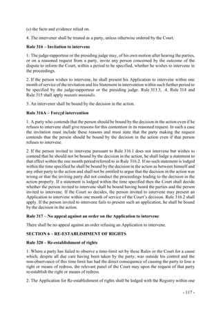- 117 -
(c) the facts and evidence relied on.
4. The intervener shall be treated as a party, unless otherwise ordered by the Court.
Rule 316 – Invitation to intervene
1. The judge-rapporteur or the presiding judge may, of his own motion after hearing the parties,
or on a reasoned request from a party, invite any person concerned by the outcome of the
dispute to inform the Court, within a period to be specified, whether he wishes to intervene in
the proceedings.
2. If the person wishes to intervene, he shall present his Application to intervene within one
month of service of the invitation and his Statement in intervention within such further period to
be specified by the judge-rapporteur or the presiding judge. Rule 313.3, .4, Rule 314 and
Rule 315 shall apply mutatis mutandis.
3. An intervener shall be bound by the decision in the action.
Rule 316A – Forced intervention
1. A party who contends that the person should be bound by the decision in the action even if he
refuses to intervene shall give reasons for this contention in its reasoned request. In such a case
the invitation must include these reasons and must state that the party making the request
contends that the person should be bound by the decision in the action even if that person
refuses to intervene.
2. If the person invited to intervene pursuant to Rule 316.1 does not intervene but wishes to
contend that he should not be bound by the decision in the action, he shall lodge a statement to
that effect within the one month period referred to in Rule 316.2. If no such statement is lodged
within the time specified he shall be bound by the decision in the action as between himself and
any other party to the action and shall not be entitled to argue that the decision in the action was
wrong or that the inviting party did not conduct the proceedings leading to the decision in the
action properly. If a statement is lodged within the time specified then the Court shall decide
whether the person invited to intervene shall be bound having heard the parties and the person
invited to intervene. If the Court so decides, the person invited to intervene may present an
Application to intervene within one month of service of the Court’s decision. Rule 316.2 shall
apply. If the person invited to intervene fails to present such an application, he shall be bound
by the decision in the action.
Rule 317 – No appeal against an order on the Application to intervene
There shall be no appeal against an order refusing an Application to intervene.
SECTION 6 – RE-ESTABLISHMENT OF RIGHTS
Rule 320 – Re-establishment of rights
1. Where a party has failed to observe a time-limit set by these Rules or the Court for a cause
which, despite all due care having been taken by the party, was outside his control and the
non-observance of this time limit has had the direct consequence of causing the party to lose a
right or means of redress, the relevant panel of the Court may upon the request of that party
re-establish the right or means of redress.
2. The Application for Re-establishment of rights shall be lodged with the Registry within one
 