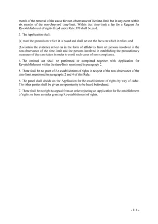 - 118 -
month of the removal of the cause for non-observance of the time-limit but in any event within
six months of the non-observed time-limit. Within that time-limit a fee for a Request for
Re-establishment of rights fixed under Rule 370 shall be paid.
3. The Application shall:
(a) state the grounds on which it is based and shall set out the facts on which it relies; and
(b) contain the evidence relied on in the form of affidavits from all persons involved in the
non-observance of the time-limit and the persons involved in establishing the precautionary
measures of due care taken in order to avoid such cases of non-compliance.
4. The omitted act shall be performed or completed together with Application for
Re-establishment within the time-limit mentioned in paragraph 2.
5. There shall be no grant of Re-establishment of rights in respect of the non-observance of the
time limit mentioned in paragraphs 2 and 4 of this Rule.
6. The panel shall decide on the Application for Re-establishment of rights by way of order.
The other parties shall be given an opportunity to be heard beforehand.
7. There shall be no right to appeal from an order rejecting an Application for Re-establishment
of rights or from an order granting Re-establishment of rights.
 