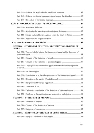- 12 -
Rule 211 – Order on the Application for provisional measures................................... 85
Rule 212 – Order on provisional measures without hearing the defendant ................. 85
Rule 213 – Revocation of provisional measures .......................................................... 86
PART 4 – PROCEDURES BEFORE THE COURT OF APPEAL................................... 87
Rule 220 – Appealable decisions ................................................................................. 87
Rule 221 – Application for leave to appeal against cost decisions .............................. 87
Rule 222 – Subject-matter of the proceedings before the Court of Appeal ................. 87
Rule 223 – Application for suspensive effect............................................................... 88
CHAPTER 1 – WRITTEN PROCEDURE ....................................................................... 89
SECTION 1 – STATEMENT OF APPEAL, STATEMENT OF GROUNDS OF
APPEAL ............................................................................................................................. 89
Rule 224 – Time periods for lodging the Statement of appeal and the Statement of
grounds of appeal ......................................................................................................... 89
Rule 225 – Contents of the Statement of appeal .......................................................... 89
Rule 226 – Contents of the Statement of grounds of appeal ........................................ 89
Rule 227 – Language of the Statement of appeal and of the Statement of grounds
of appeal ....................................................................................................................... 89
Rule 228 – Fee for the appeal....................................................................................... 90
Rule 229 – Examination as to formal requirements of the Statement of appeal .......... 90
Rule 230 – Recording in the register (Court of Appeal) .............................................. 90
Rule 231 – Designation of the judge-rapporteur .......................................................... 91
Rule 232 – Translation of file....................................................................................... 91
Rule 233 – Preliminary examination of the Statement of grounds of appeal............... 91
Rule 234 – Challenge to the decision to reject an appeal as inadmissible ................... 91
SECTION 2 – STATEMENT OF RESPONSE .............................................................. 92
Rule 235 – Statement of response ................................................................................ 92
Rule 236 – Contents of the Statement of response....................................................... 92
Rule 237 – Statement of cross-appeal .......................................................................... 92
SECTION 3 – REPLY TO A STATEMENT OF CROSS-APPEAL............................ 93
Rule 238 – Reply to a statement of cross-appeal ......................................................... 93
 