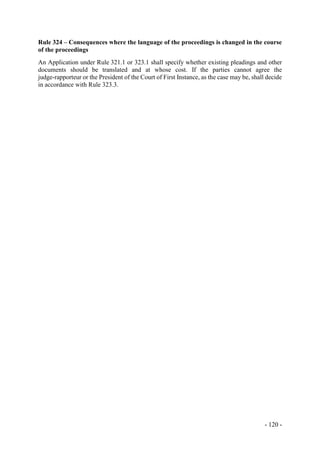 - 120 -
Rule 324 – Consequences where the language of the proceedings is changed in the course
of the proceedings
An Application under Rule 321.1 or 323.1 shall specify whether existing pleadings and other
documents should be translated and at whose cost. If the parties cannot agree the
judge-rapporteur or the President of the Court of First Instance, as the case may be, shall decide
in accordance with Rule 323.3.
 