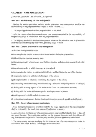 - 121 -
CHAPTER 8 – CASE MANAGEMENT
[Article 43 Agreement, CST RoP Part 2, Chapter 3]
Rule 331 – Responsibility for case management
1. During the written procedure and the interim procedure, case management shall be the
responsibility of the judge-rapporteur subject to Rules 102 and 333.
2. The judge-rapporteur may refer a proposed order to the panel.
3. After the closure of the interim conference, case management shall be the responsibility of
the presiding judge in consultation with the judge-rapporteur.
4. The Registry shall serve any case management orders on the parties as soon as practicable
after the decision of the judge-rapporteur, presiding judge or panel.
Rule 332 – General principles of case management
Active case management includes:
(a) encouraging the parties to co-operate with each other during the proceedings;
(b) identifying the issues at an early stage;
(c) deciding promptly which issues need full investigation and disposing summarily of other
issues;
(d) deciding the order in which issues are to be resolved;
(e) encouraging the parties to make use of the Centre and facilitating the use of the Centre;
(f) helping the parties to settle the whole or part of the action;
(g) fixing timetables or otherwise controlling the progress of the action;
(h) considering whether the likely benefits of taking a particular step justify the cost of taking it;
(i) dealing with as many aspects of the action as the Court can on the same occasion;
(j) dealing with the action without the parties needing to attend in person;
(k) making use of available technical means; and
(l) giving directions to ensure that the hearing of the action proceeds quickly and efficiently.
Rule 333 – Review of case management orders
1. Case management decisions or orders made by the judge-rapporteur or the presiding judge
shall be reviewed by the panel, on a reasoned Application by a party.
2. An Application for the review of a case management order shall be lodged within 15 days of
service of the order. The Application shall set out the grounds for review and the evidence, if
any, in support of the grounds. The other party shall be given an opportunity to be heard.
3. The party seeking a review shall pay the fee for the review of a case management order, in
accordance with Part 6. Rule 15.2 shall apply mutatis mutandis.
 