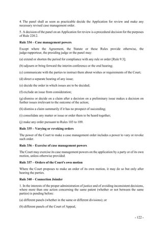 - 122 -
4. The panel shall as soon as practicable decide the Application for review and make any
necessary revised case management order.
5. A decision of the panel on an Application for review is a procedural decision for the purposes
of Rule 220.2.
Rule 334 – Case management powers
Except where the Agreement, the Statute or these Rules provide otherwise, the
judge-rapporteur, the presiding judge or the panel may:
(a) extend or shorten the period for compliance with any rule or order [Rule 9.3];
(b) adjourn or bring forward the interim conference or the oral hearing;
(c) communicate with the parties to instruct them about wishes or requirements of the Court;
(d) direct a separate hearing of any issue;
(e) decide the order in which issues are to be decided;
(f) exclude an issue from consideration;
(g) dismiss or decide on a claim after a decision on a preliminary issue makes a decision on
further issues irrelevant to the outcome of the action;
(h) dismiss a claim summarily if it has no prospect of succeeding;
(i) consolidate any matter or issue or order them to be heard together;
(j) make any order pursuant to Rules 103 to 109.
Rule 335 – Varying or revoking orders
The power of the Court to make a case management order includes a power to vary or revoke
such order.
Rule 336 – Exercise of case management powers
The Court may exercise its case management powers on the application by a party or of its own
motion, unless otherwise provided.
Rule 337 – Orders of the Court's own motion
Where the Court proposes to make an order of its own motion, it may do so but only after
hearing the parties.
Rule 340 – Connection Joinder
1. In the interests of the proper administration of justice and of avoiding inconsistent decisions,
where more than one action concerning the same patent (whether or not between the same
parties) is pending before:
(a) different panels (whether in the same or different divisions); or
(b) different panels of the Court of Appeal,
 