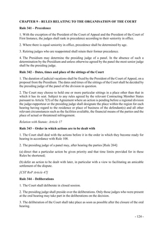 - 124 -
CHAPTER 9 – RULES RELATING TO THE ORGANISATION OF THE COURT
Rule 341 – Precedence
1. With the exception of the President of the Court of Appeal and the President of the Court of
First Instance, the judges shall rank in precedence according to their seniority in office.
2. Where there is equal seniority in office, precedence shall be determined by age.
3. Retiring judges who are reappointed shall retain their former precedence.
4. The Presidium may determine the presiding judge of a panel. In the absence of such a
determination by the Presidium and unless otherwise agreed by the panel the most senior judge
shall be the presiding judge.
Rule 342 – Dates, times and place of the sittings of the Court
1. The duration of judicial vacations shall be fixed by the President of the Court of Appeal, on a
proposal from the Presidium. The dates and times of the sittings of the Court shall be decided by
the presiding judge of the panel of the division in question.
2. The Court may choose to hold one or more particular sittings in a place other than that in
which it has its seat. Subject to any rules agreed by the relevant Contracting Member States
pursuant to Article 7(5) of the Agreement where an action is pending before a regional division
the judge-rapporteur or the presiding judge shall designate the place within the region for each
hearing having regard to the residence or place of business of the defendant(s) and all other
relevant circumstances such as the facilities available, the financial means of the parties and the
place of actual or threatened infringement.
Relation with Statute: Article 17
Rule 343 – Order in which actions are to be dealt with
1. The Court shall deal with the actions before it in the order in which they become ready for
hearing in accordance with Rule 108.
2. The presiding judge of a panel may, after hearing the parties [Rule 264]:
(a) direct that a particular action be given priority and that time limits provided for in these
Rules be shortened;
(b) defer an action to be dealt with later, in particular with a view to facilitating an amicable
settlement of the dispute.
[CST RoP Article 47]
Rule 344 – Deliberations
1. The Court shall deliberate in closed session.
2. The presiding judge shall preside over the deliberations. Only those judges who were present
at the oral hearing may take part in the deliberations on the decision.
3. The deliberation of the Court shall take place as soon as possible after the closure of the oral
hearing.
 