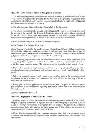 - 125 -
Rule 345 – Composition of panels and assignment of actions
1. The presiding judge of each local or regional division or the seat of the central division or one
of its sections (being the judge appointed by the Presidium as the presiding judge) shall, after
consultation, allocate the legally qualified judges assigned to his division, the seat of the central
division or one of its sections to its panels.
2. The allocation shall be in conformity with Article 8 of the Agreement.
3. The actions pending in the division, the seat of the central division or one of its sections shall
be assigned to the panels by the Registrar following an action-distribution-scheme established
by the respective presiding judge for the duration of one calendar year, preferably distributing
the actions according to the date of receipt of the actions at the division or section.
4. Each panel may delegate to one of more judges of the panel:
(a) the function of acting as a single judge; or
(b) the function of acting for the panel in the procedures of Part 1 Chapter 4 (Procedure for the
Determination of Damages and Compensation, including the procedure for the laying open of
books) and Chapter 5 (Procedure for Cost Decisions). These functions may be delegated to the
judge-rapporteur who has prepared the action for the oral hearing.
5. The presiding judge of the division, the seat of the central division or one of its sections shall
designate a judge assigned to his division, the seat of the central division or one of its sections as
a standing judge for urgent actions. The assignment may be limited to certain periods of time.
6. If all parties agree to having the action heard by a single judge, the presiding judge of the
panel to which the action is allocated shall assign the action to a legally qualified judge of the
panel.
7. Where paragraphs 1 to 6 apply to decisions by the presiding judge of the seat of the central
division or one of its sections, the President of the Court of First Instance may of his own
motion review that decision.
8. Paragraphs 1 to 6 shall apply mutatis mutandis to the Court of Appeal. All references to the
presiding judge of the division shall, regarding the Court of Appeal, refer to the President of the
Court of Appeal.
Relation with Statute: Article 19
Rule 346 – Application of Article 7 of the Statute
1. If a party objects to a judge taking part in proceedings pursuant to Article 7(4) of the Statute,
the presiding judge of the local or regional division to which the judge is allocated or, if the
action is pending before the seat of the central division or one of its sections, the respective
presiding judge shall, after hearing the judge concerned, decide whether the objection is
admissible having regard to Article 7(2) of the Statute.
2. If the objection is admissible, the respective presiding judge shall refer the action to the
Presidium which shall hear the judge concerned and shall decide whether the objection shall
stand or not.
 