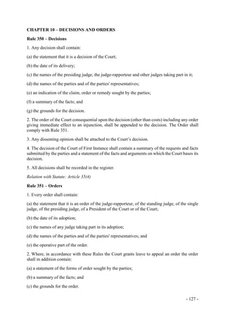 - 127 -
CHAPTER 10 – DECISIONS AND ORDERS
Rule 350 – Decisions
1. Any decision shall contain:
(a) the statement that it is a decision of the Court;
(b) the date of its delivery;
(c) the names of the presiding judge, the judge-rapporteur and other judges taking part in it;
(d) the names of the parties and of the parties' representatives;
(e) an indication of the claim, order or remedy sought by the parties;
(f) a summary of the facts; and
(g) the grounds for the decision.
2. The order of the Court consequential upon the decision (other than costs) including any order
giving immediate effect to an injunction, shall be appended to the decision. The Order shall
comply with Rule 351.
3. Any dissenting opinion shall be attached to the Court’s decision.
4. The decision of the Court of First Instance shall contain a summary of the requests and facts
submitted by the parties and a statement of the facts and arguments on which the Court bases its
decision.
5. All decisions shall be recorded in the register.
Relation with Statute: Article 35(4)
Rule 351 – Orders
1. Every order shall contain:
(a) the statement that it is an order of the judge-rapporteur, of the standing judge, of the single
judge, of the presiding judge, of a President of the Court or of the Court;
(b) the date of its adoption;
(c) the names of any judge taking part in its adoption;
(d) the names of the parties and of the parties' representatives; and
(e) the operative part of the order.
2. Where, in accordance with these Rules the Court grants leave to appeal an order the order
shall in addition contain:
(a) a statement of the forms of order sought by the parties;
(b) a summary of the facts; and
(c) the grounds for the order.
 