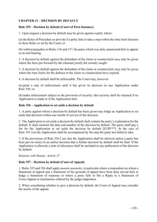 - 129 -
CHAPTER 11 – DECISION BY DEFAULT
Rule 355 – Decision by default (Court of First Instance)
1. Upon request a decision by default may be given against a party where:
(a) the Rules of Procedure so provide if a party fails to take a step within the time limit foreseen
in these Rules or set by the Court; or
(b) without prejudice to Rules 116 and 117, the party which was duly summoned fails to appear
at an oral hearing.
2. A decision by default against the defendant of the claim or counterclaim may only be given
where the facts put forward by the claimant justify the remedy sought.
3. A decision by default against the defendant of the claim or counterclaim may only be given
where the time limits for the defence to the claim or counterclaim have expired.
4. A decision by default shall be enforceable. The Court may, however:
(a) grant a stay of enforcement until it has given its decision on any Application under
Rule 356; or
(b) make enforcement subject to the provision of security; this security shall be released if no
Application is made or if the Application fails.
Rule 356 – Application to set aside a decision by default
1. A party against whom a decision by default has been given may lodge an Application to set
aside that decision within one month of service of the decision.
2. The Application to set aside a decision by default shall contain the party’s explanation for the
default. It shall mention the date and number of the decision by default. The party shall pay a
fee for the Application to set aside the decision by default [EUR***]. In the case of
Rule 355.1(a) the Application shall be accompanied by the step the party has failed to take.
3. If the provisions of Rule 356.2 are met the Application shall be allowed unless a party has
been put on notice in an earlier decision that a further decision by default shall be final. If the
Application is allowed, a note of allowance shall be included in any publication of the decision
by default.
Relation with Statute: Article 37
Rule 357 – Decision by default (Court of Appeal)
1. Rules 355 and 356 shall apply mutatis mutandis, in particular where a respondent on whom a
Statement of appeal and a Statement of the grounds of appeal have been duly served fails to
lodge a Statement of response or where a party fails to file a Reply to a Statement of
Cross-Appeal or translations ordered by the judge-rapporteur.
2. When considering whether to give a decision by default, the Court of Appeal may consider
the merits of the appeal.
 