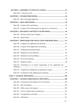 - 13 -
SECTION 4 – REFERRAL TO THE FULL COURT................................................... 93
Rule 238A – Decision to refer...................................................................................... 93
CHAPTER 2 – INTERIM PROCEDURE......................................................................... 94
Rule 239 – Role of the judge-rapporteur...................................................................... 94
CHAPTER 3 – ORAL PROCEDURE............................................................................... 95
Rule 240 – Conduct of the oral hearing........................................................................ 95
Rule 241 – Conduct of the oral hearing for an appeal of a cost decision..................... 95
CHAPTER 4 – DECISIONS AND EFFECT OF DECISIONS....................................... 96
Rule 242 – Decision of the Court of Appeal ................................................................ 96
Rule 243 – Referral back.............................................................................................. 96
CHAPTER 5 – PROCEDURE FOR APPLICATION FOR REHEARING.................. 97
Rule 245 – Lodging of an Application for rehearing ................................................... 97
Rule 246 – Contents of the Application for rehearing ................................................. 97
Rule 247 – Fundamental procedural defects ................................................................ 97
Rule 248 – Obligation to raise objections .................................................................... 98
Rule 249 – Definition of criminal offence ................................................................... 98
Rule 250 – Fee for the rehearing.................................................................................. 98
Rule 251 – Suspensive effect ....................................................................................... 98
Rule 252 – Examination as to formal requirements of the Application for
rehearing....................................................................................................................... 98
Rule 253 – Assignment of Application for rehearing to a panel.................................. 98
Rule 254 – Examination of the Application for rehearing ........................................... 99
PART 5 – GENERAL PROVISIONS ................................................................................ 100
CHAPTER 1 – GENERAL PROCEDURAL PROVISIONS........................................ 100
Rule 260 – Examination by the Registry of its own motion ...................................... 100
Rule 261 – Date of pleadings ..................................................................................... 100
Rule 262 – Public access to the register ..................................................................... 100
Rule 263 – Leave to change claim or amend case...................................................... 101
Rule 264 – An opportunity to be heard ...................................................................... 101
Rule 265 – Withdrawal............................................................................................... 101
 