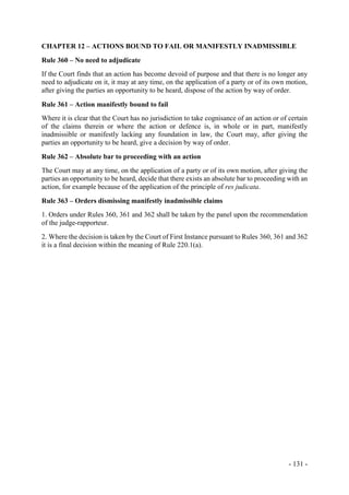 - 131 -
CHAPTER 12 – ACTIONS BOUND TO FAIL OR MANIFESTLY INADMISSIBLE
Rule 360 – No need to adjudicate
If the Court finds that an action has become devoid of purpose and that there is no longer any
need to adjudicate on it, it may at any time, on the application of a party or of its own motion,
after giving the parties an opportunity to be heard, dispose of the action by way of order.
Rule 361 – Action manifestly bound to fail
Where it is clear that the Court has no jurisdiction to take cognisance of an action or of certain
of the claims therein or where the action or defence is, in whole or in part, manifestly
inadmissible or manifestly lacking any foundation in law, the Court may, after giving the
parties an opportunity to be heard, give a decision by way of order.
Rule 362 – Absolute bar to proceeding with an action
The Court may at any time, on the application of a party or of its own motion, after giving the
parties an opportunity to be heard, decide that there exists an absolute bar to proceeding with an
action, for example because of the application of the principle of res judicata.
Rule 363 – Orders dismissing manifestly inadmissible claims
1. Orders under Rules 360, 361 and 362 shall be taken by the panel upon the recommendation
of the judge-rapporteur.
2. Where the decision is taken by the Court of First Instance pursuant to Rules 360, 361 and 362
it is a final decision within the meaning of Rule 220.1(a).
 
