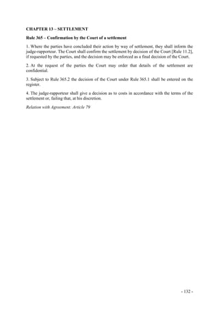 - 132 -
CHAPTER 13 – SETTLEMENT
Rule 365 – Confirmation by the Court of a settlement
1. Where the parties have concluded their action by way of settlement, they shall inform the
judge-rapporteur. The Court shall confirm the settlement by decision of the Court [Rule 11.2],
if requested by the parties, and the decision may be enforced as a final decision of the Court.
2. At the request of the parties the Court may order that details of the settlement are
confidential.
3. Subject to Rule 365.2 the decision of the Court under Rule 365.1 shall be entered on the
register.
4. The judge-rapporteur shall give a decision as to costs in accordance with the terms of the
settlement or, failing that, at his discretion.
Relation with Agreement: Article 79
 