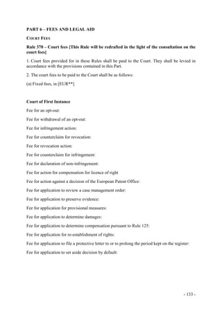- 133 -
PART 6 – FEES AND LEGAL AID
COURT FEES
Rule 370 – Court fees [This Rule will be redrafted in the light of the consultation on the
court fees]
1. Court fees provided for in these Rules shall be paid to the Court. They shall be levied in
accordance with the provisions contained in this Part.
2. The court fees to be paid to the Court shall be as follows:
(a) Fixed fees, in [EUR**]
Court of First Instance
Fee for an opt-out:
Fee for withdrawal of an opt-out:
Fee for infringement action:
Fee for counterclaim for revocation:
Fee for revocation action:
Fee for counterclaim for infringement:
Fee for declaration of non-infringement:
Fee for action for compensation for licence of right
Fee for action against a decision of the European Patent Office:
Fee for application to review a case management order:
Fee for application to preserve evidence:
Fee for application for provisional measures:
Fee for application to determine damages:
Fee for application to determine compensation pursuant to Rule 125:
Fee for application for re-establishment of rights:
Fee for application to file a protective letter to or to prolong the period kept on the register:
Fee for application to set aside decision by default:
 