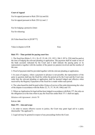 - 134 -
Court of Appeal
Fee for appeal pursuant to Rule 220.1(a) and (b)
Fee for appeal pursuant to Rule 220.1(c) and .2
Fee for lodging a protective letter:
Fee for rehearing:
(b) Value-based fees in [EUR***]
Value in dispute in EUR Fees
Rule 371 – Time periods for paying court fees
1. The fixed fees [Rules 5, 15.1, 26, 47, 53, 68, 132, 192.5, 206.5, 207.4, 228] shall be paid at
the time of lodging the relevant pleading or application. The payment shall be made to one of
the bank accounts indicated by the Court and it shall indicate the paying party or its
representative together with the number of the patent (or patents) involved and the number of
the case.
2. Proof of payment shall be provided together with the relevant pleading or application.
3. In cases of urgency, where a payment in advance is not possible, the representative of the
party in question shall pay the fixed fee within the period set by the Court and the Court may
order that the relevant pleading or application shall be deemed lodged and effective when
received by the Registry if payment of the fixed fee is made within such period.
4. The value-based fee shall be paid within 10 days of service of the order determining the value
of the dispute in accordance with the Rules 22, 31, 57, 58, 69, 104(i) and 133.
5. Where an Application for legal aid has been lodged in accordance with Rule 377, the rules on
the obligation as to the time when to pay the fixed fees under Rule 371.1 shall not apply.
Relation with Agreement: Article 70
LEGAL AID
Rule 375 – Aim and scope
1. In order to ensure effective access to justice, the Court may grant legal aid to a party
(hereinafter “the applicant”).
2. Legal aid may be granted in respect of any proceedings before the Court.
 