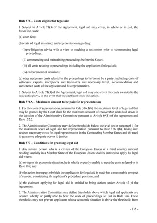 - 135 -
Rule 376 – Costs eligible for legal aid
1. Subject to Article 71(3) of the Agreement, legal aid may cover, in whole or in part, the
following costs:
(a) court fees;
(b) costs of legal assistance and representation regarding:
(i) pre-litigation advice with a view to reaching a settlement prior to commencing legal
proceedings;
(ii) commencing and maintaining proceedings before the Court;
(iii) all costs relating to proceedings including the application for legal aid;
(iv) enforcement of decisions;
(c) other necessary costs related to the proceedings to be borne by a party, including costs of
witnesses, experts, interpreters and translators and necessary travel, accommodation and
subsistence costs of the applicant and his representative.
2. Subject to Article 71(3) of the Agreement, legal aid may also cover the costs awarded to the
successful party, in the event that the applicant loses the action.
Rule 376A – Maximum amount to be paid for representation
1. For the costs of representation pursuant to Rule 376.1(b) the maximum level of legal aid that
may be granted by the Court shall be the maximum amount of recoverable costs laid down in
the decision of the Administrative Committee pursuant to Article 69(1) of the Agreement and
Rule 152.2.
2. The Administrative Committee may define thresholds below the level set in paragraph 1 for
the maximum level of legal aid for representation pursuant to Rule 376.1(b), taking into
account necessary costs for legal representation in the Contracting Member States and the need
to guarantee adequate access to justice.
Rule 377 – Conditions for granting legal aid
1. Any natural person who is a citizen of the European Union or a third country national
residing lawfully in a Member State of the European Union shall be entitled to apply for legal
aid where:
(a) owing to his economic situation, he is wholly or partly unable to meet the costs referred to in
Rule 376; and
(b) the action in respect of which the application for legal aid is made has a reasonable prospect
of success, considering the applicant’s procedural position; and
(c) the claimant applying for legal aid is entitled to bring actions under Article 47 of the
Agreement.
2. The Administrative Committee may define thresholds above which legal aid applicants are
deemed wholly or partly able to bear the costs of proceedings set out in Rule 376. These
thresholds may not prevent applicants whose economic situation is above the thresholds from
 
