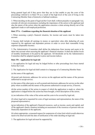 - 136 -
being granted legal aid if they prove that they are in fact unable to pay the costs of the
proceedings referred to in Rule 376 as a result of the high level of the cost of living in the
Contracting Member State of domicile or habitual residence.
3. When deciding on the grant of legal aid the Court shall, without prejudice to paragraph 1(a),
consider all relevant circumstances including the importance of the action to the applicant and
also the nature of the action when the application concerns a claim arising directly out of the
applicant's trade or self-employed profession.
Rule 377A – Conditions regarding the financial situation of the applicant
1. When assessing a party's financial situation, his income and assets must be taken into
account.
2. Income shall include all earnings in money or equivalent value after deducting all costs
required by the applicant and dependent persons in order to cover their reasonable living
expenses (disposable income).
3. The Administrative Committee shall define the deductions from income and assets to be
taken into account when assessing the applicant’s financial situation. It shall also define levels
of monthly instalments to be paid by the applicant. All thresholds set by the Administrative
Committee shall be adapted regularly to price and income indices.
Rule 378 – Application for legal aid
1. An application for legal aid may be lodged before or after proceedings have been started
before the Court.
2. The Application for legal aid shall contain in a language of a Contracting Member State:
(a) the name of the applicant;
(b) postal and electronic addresses for service on the applicant and the names of the persons
authorised to accept service;
(c) the name of the other party as well as postal and electronic addresses for service on the other
party where available and the names of the persons authorised to accept service, if known;
(d) the action number of the action in respect of which the application is made or, where the
application is lodged before the action has been brought, a brief description of the action;
(e) an indication of the value of the action and the costs to be covered by legal aid;
(f) where legal aid is requested for costs of legal assistance and representation, the name of the
proposed representative;
(g) an indication of the applicant's financial resources, such as income, assets and capital, and
of the applicant's family situation including an assessment of the resources of persons who are
financially dependent on the applicant;
(h) where appropriate, a reasoned request for suspension of a time limit which would otherwise
need to be observed until the date of notification of the order deciding on legal aid.
3. The application for legal aid must be supported by:
 