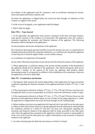 - 137 -
(a) evidence of the applicant's need for assistance, such as certificates attesting his income,
assets and capital and family situation; and
(b) where the application is lodged before the action has been brought, an indication of the
evidence in support of the action.
4. In the event of an appeal, a new application shall be lodged.
5. Rule 8 shall not apply.
Rule 378A – Type of proof
1. To be admissible, the application must contain a statement of the facts and legal situation,
with specific mention of the evidence to be presented. The application must also contain a
statement regarding the economic and financial situation of the applicant. The following
documents shall be attached to the application:
(a) latest property and income declarations of the applicant;
(b) a document showing the personal monthly income for the previous year, or a declaration of
unemployment delivered by the competent authorities, or a certificate proving that the applicant
is receiving aid or financial support under a social welfare scheme;
(c) a certificate of composition of household;
(d) any other official document that can provide proof of the financial situation of the applicant.
2. Where appropriate, a certificate relating to the income of other members of the household of
the applicant should also be attached to the application. The official documents shall not be
older than 3 months. At the request of the Court, the applicant shall produce further
documentation and, if so requested, an affidavit of the truthfulness of his statements, otherwise
the application will not be admissible.
Rule 379 – Examination and decision
1. The Registry shall examine the formal admissibility of the application for legal aid and the
conditions regarding the financial situation of the applicant pursuant to Rules 377.1(a), .2 and
377a.
2. If the requirements referred to in Rules 377.1(a), .2, 377a, 378 and 378a have not been met,
the applicant shall, as soon as practicable, be invited to correct the deficiencies within 14 days.
3. If the requirements referred to in Rules 377.1(a), .2, 377a, 378 and 378a have been met, the
decision on such application shall be taken, by way of order, by the judge-rapporteur or, where
the application is lodged before the action has been brought, by the standing judge.
4. Before making a decision on an application for legal aid, the Court shall invite the other party
to submit written observations unless it is already apparent from the information submitted that
the conditions referred to in Rule 377.1(b) have not been met. Documents regarding the
economic and financial situation of the applicant shall be made accessible to the other party
only where the applicant has consented or the applicant’s refusal of consent is unreasonable or
in the view of the Court the other party has a right to information on the economic or financial
situation of the applicant.
5. An order refusing legal aid shall state the reasons on which it is based.
 