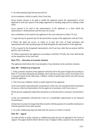 - 138 -
6. An order granting legal aid may provide for:
(a) an exemption, wholly or partly, from Court fees;
(b) an interim amount to be paid to enable the applicant and/or the representative of the
applicant to meet any request of the judge-rapporteur or standing judge prior to making a final
order;
(c) an amount to be paid to the representative of the applicant or a limit which the
representative’s disbursements and fees may not exceed;
(d) a contribution to be made by the applicant to the costs referred to in Rule 376.1(c).
7. Legal aid may be granted only for the period from receipt of the application with the Court.
8. Where the legal aid covers, in whole or in part, the costs of legal assistance and
representation the order granting legal aid shall designate the representative of the applicant.
9. On a request by the designated representative, the Court may order that an amount shall be
paid by way of advance.
10. Where requested by the applicant in accordance with Rule 378.2(h), the Court shall decide
on the suspension of any time limit.
Rule 379A – Alteration of economic situation
The applicant shall inform the Court promptly of any alteration in his economic situation.
Rule 380 – Withdrawal of legal aid
1. If the economic situation of the applicant which has led to the grant of legal aid according to
Rule 377.1(a) alters during the proceedings, the Court may at any time, of his own motion or on
a reasoned request by the other party, withdraw wholly or partly legal aid but only after having
heard the applicant.
2. The Court may withdraw wholly or partly legal aid if the applicant
(a) by inaccurately representing the circumstances of the case, has misrepresented its prospects
of success, which are determinative for the approval of assistance with Court costs; or
(b) has grossly negligently made false statements as to his personal or economic circumstances;
or
(c) has not immediately informed the Court of a considerable improvement to his financial
circumstances;
(d) has been in arrears for longer than three months with the payment of a monthly instalment or
with the payment of any other amount.
3. An order withdrawing legal aid shall state the reasons on which it is based.
Rule 381 – Appeal
An order wholly or partly refusing or withdrawing legal aid may be appealed to the Court of
Appeal. The appeal shall be filed with the Court of Appeal within a period of one month after
 