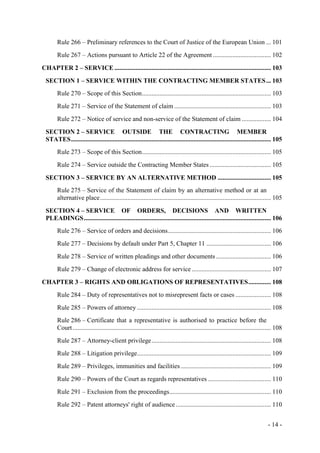 - 14 -
Rule 266 – Preliminary references to the Court of Justice of the European Union ... 101
Rule 267 – Actions pursuant to Article 22 of the Agreement .................................... 102
CHAPTER 2 – SERVICE ................................................................................................. 103
SECTION 1 – SERVICE WITHIN THE CONTRACTING MEMBER STATES... 103
Rule 270 – Scope of this Section................................................................................ 103
Rule 271 – Service of the Statement of claim ............................................................ 103
Rule 272 – Notice of service and non-service of the Statement of claim .................. 104
SECTION 2 – SERVICE OUTSIDE THE CONTRACTING MEMBER
STATES............................................................................................................................ 105
Rule 273 – Scope of this Section................................................................................ 105
Rule 274 – Service outside the Contracting Member States ...................................... 105
SECTION 3 – SERVICE BY AN ALTERNATIVE METHOD ................................. 105
Rule 275 – Service of the Statement of claim by an alternative method or at an
alternative place.......................................................................................................... 105
SECTION 4 – SERVICE OF ORDERS, DECISIONS AND WRITTEN
PLEADINGS.................................................................................................................... 106
Rule 276 – Service of orders and decisions................................................................ 106
Rule 277 – Decisions by default under Part 5, Chapter 11 ........................................ 106
Rule 278 – Service of written pleadings and other documents .................................. 106
Rule 279 – Change of electronic address for service ................................................. 107
CHAPTER 3 – RIGHTS AND OBLIGATIONS OF REPRESENTATIVES.............. 108
Rule 284 – Duty of representatives not to misrepresent facts or cases ...................... 108
Rule 285 – Powers of attorney ................................................................................... 108
Rule 286 – Certificate that a representative is authorised to practice before the
Court........................................................................................................................... 108
Rule 287 – Attorney-client privilege.......................................................................... 108
Rule 288 – Litigation privilege................................................................................... 109
Rule 289 – Privileges, immunities and facilities........................................................ 109
Rule 290 – Powers of the Court as regards representatives ....................................... 110
Rule 291 – Exclusion from the proceedings............................................................... 110
Rule 292 – Patent attorneys' right of audience........................................................... 110
 
