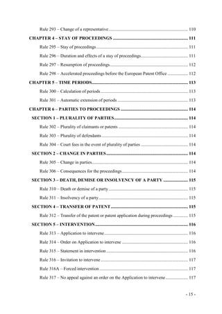 - 15 -
Rule 293 – Change of a representative....................................................................... 110
CHAPTER 4 – STAY OF PROCEEDINGS ................................................................... 111
Rule 295 – Stay of proceedings.................................................................................. 111
Rule 296 – Duration and effects of a stay of proceedings.......................................... 111
Rule 297 – Resumption of proceedings...................................................................... 112
Rule 298 – Accelerated proceedings before the European Patent Office .................. 112
CHAPTER 5 – TIME PERIODS...................................................................................... 113
Rule 300 – Calculation of periods.............................................................................. 113
Rule 301 – Automatic extension of periods ............................................................... 113
CHAPTER 6 – PARTIES TO PROCEEDINGS ............................................................ 114
SECTION 1 – PLURALITY OF PARTIES.................................................................. 114
Rule 302 – Plurality of claimants or patents .............................................................. 114
Rule 303 – Plurality of defendants ............................................................................. 114
Rule 304 – Court fees in the event of plurality of parties .......................................... 114
SECTION 2 – CHANGE IN PARTIES......................................................................... 114
Rule 305 – Change in parties...................................................................................... 114
Rule 306 – Consequences for the proceedings........................................................... 114
SECTION 3 – DEATH, DEMISE OR INSOLVENCY OF A PARTY ...................... 115
Rule 310 – Death or demise of a party....................................................................... 115
Rule 311 – Insolvency of a party................................................................................ 115
SECTION 4 – TRANSFER OF PATENT..................................................................... 115
Rule 312 – Transfer of the patent or patent application during proceedings ............. 115
SECTION 5 – INTERVENTION................................................................................... 116
Rule 313 – Application to intervene........................................................................... 116
Rule 314 – Order on Application to intervene ........................................................... 116
Rule 315 – Statement in intervention ......................................................................... 116
Rule 316 – Invitation to intervene.............................................................................. 117
Rule 316A – Forced intervention ............................................................................... 117
Rule 317 – No appeal against an order on the Application to intervene.................... 117
 