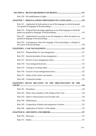 - 16 -
SECTION 6 – RE-ESTABLISHMENT OF RIGHTS ................................................. 117
Rule 320 – Re-establishment of rights ....................................................................... 117
CHAPTER 7 – MISCELLANEOUS PROVISIONS ON LANGUAGES..................... 119
Rule 321 – Application by both parties to use of the language in which the patent
was granted as language of the proceedings............................................................... 119
Rule 322 – Proposal from the judge-rapporteur to use of the language in which the
patent was granted as language of the proceedings.................................................... 119
Rule 323 – Application by one party to use the language in which the patent was
granted as language of the proceedings...................................................................... 119
Rule 324 – Consequences where the language of the proceedings is changed in
the course of the proceedings ..................................................................................... 120
CHAPTER 8 – CASE MANAGEMENT......................................................................... 121
Rule 331 – Responsibility for case management ....................................................... 121
Rule 332 – General principles of case management .................................................. 121
Rule 333 – Review of case management orders......................................................... 121
Rule 334 – Case management powers........................................................................ 122
Rule 335 – Varying or revoking orders...................................................................... 122
Rule 336 – Exercise of case management powers...................................................... 122
Rule 337 – Orders of the Court's own motion............................................................ 122
Rule 340 – Connection Joinder .................................................................................. 122
CHAPTER 9 – RULES RELATING TO THE ORGANISATION OF THE
COURT............................................................................................................................... 124
Rule 341 – Precedence ............................................................................................... 124
Rule 342 – Dates, times and place of the sittings of the Court .................................. 124
Rule 343 – Order in which actions are to be dealt with ............................................. 124
Rule 344 – Deliberations............................................................................................ 124
Rule 345 – Composition of panels and assignment of actions................................... 125
Rule 346 – Application of Article 7 of the Statute..................................................... 125
CHAPTER 10 – DECISIONS AND ORDERS................................................................ 127
Rule 350 – Decisions.................................................................................................. 127
Rule 351 – Orders....................................................................................................... 127
 